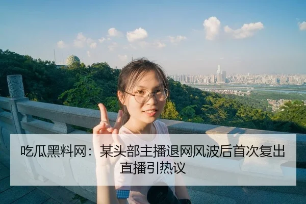 吃瓜黑料网：某头部主播退网风波后首次复出直播引热议